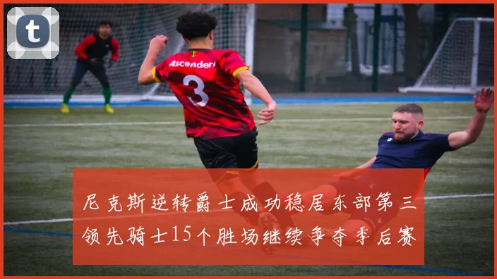 尼克斯逆转爵士成功稳居东部第三领先骑士15个胜场继续争夺季后赛优势