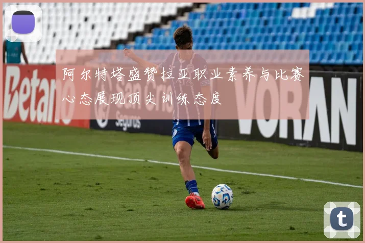 阿尔特塔盛赞拉亚职业素养与比赛心态展现顶尖训练态度