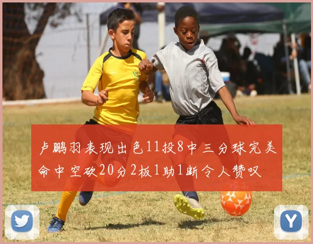 卢鹏羽表现出色11投8中三分球完美命中空砍20分2板1助1断令人赞叹
