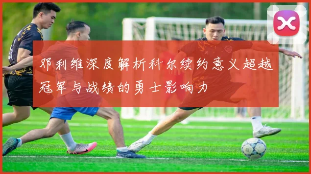 邓利维深度解析科尔续约意义超越冠军与战绩的勇士影响力