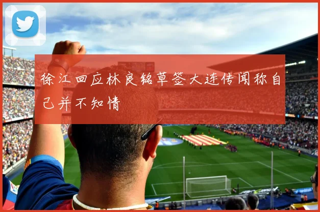 徐江回应林良铭草签大连传闻称自己并不知情