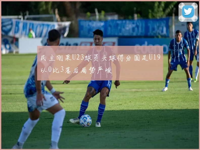 民主刚果U23球员头球得分国足U19以0比3落后局势严峻