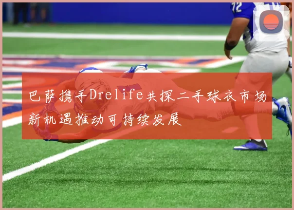 巴萨携手Drelife共探二手球衣市场新机遇推动可持续发展