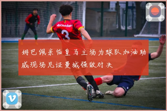 姆巴佩亲临皇马主场为球队加油助威现场见证曼城强敌对决