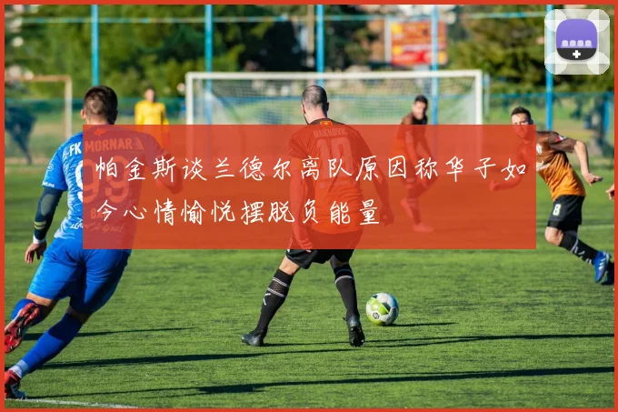 帕金斯谈兰德尔离队原因称华子如今心情愉悦摆脱负能量