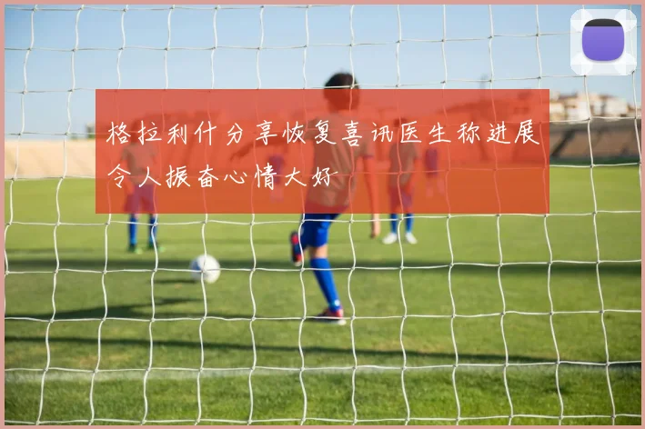 格拉利什分享恢复喜讯医生称进展令人振奋心情大好