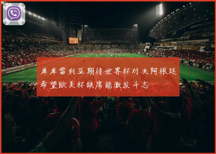 库库雷利亚期待世界杯对决阿根廷希望欧美杯缺席能激发斗志
