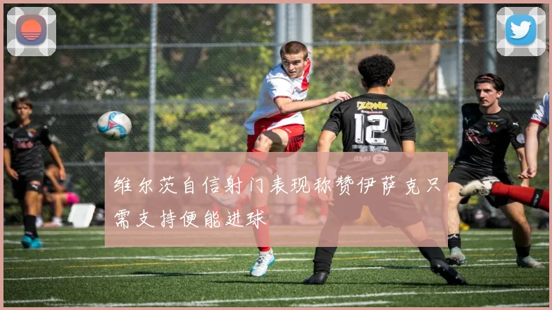 维尔茨自信射门表现称赞伊萨克只需支持便能进球
