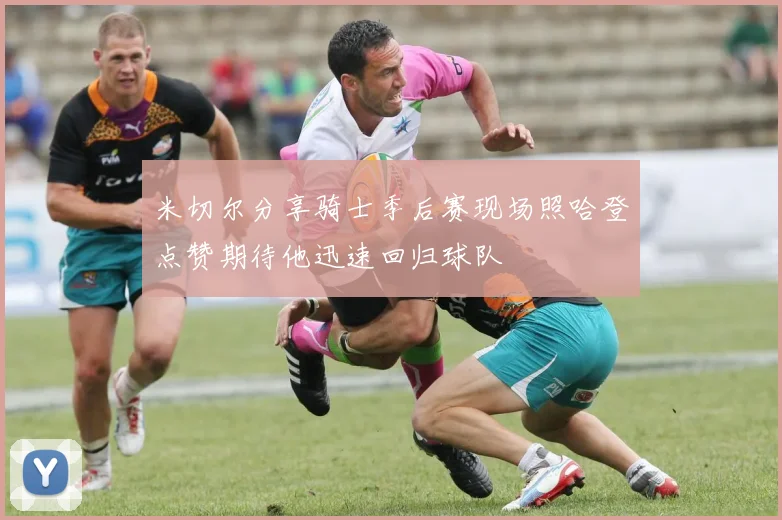 米切尔分享骑士季后赛现场照哈登点赞期待他迅速回归球队