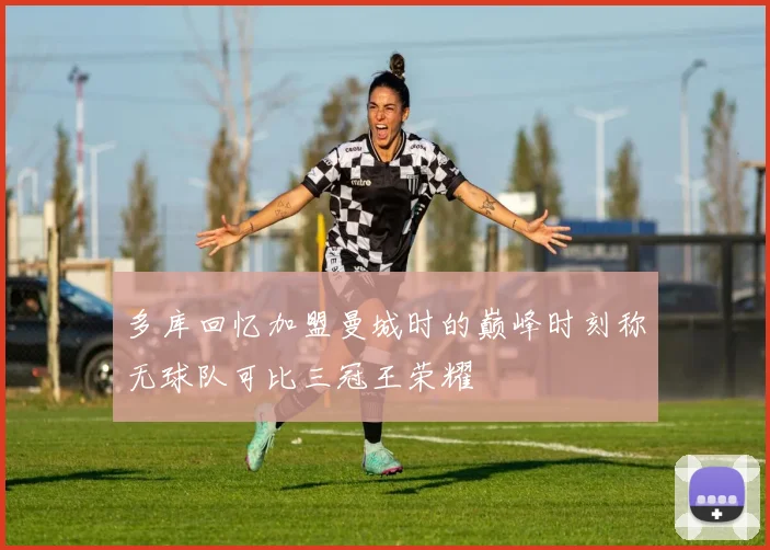 多库回忆加盟曼城时的巅峰时刻称无球队可比三冠王荣耀