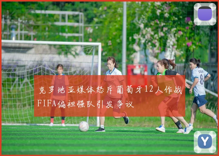 克罗地亚媒体怒斥葡萄牙12人作战FIFA偏袒强队引发争议