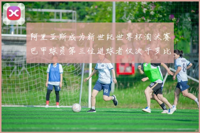 阿里亚斯成为新世纪世界杯淘汰赛巴甲球员第三位进球者仅次于罗比尼奥