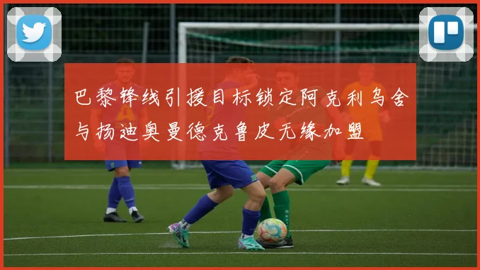 巴黎锋线引援目标锁定阿克利乌舍与扬迪奥曼德克鲁皮无缘加盟
