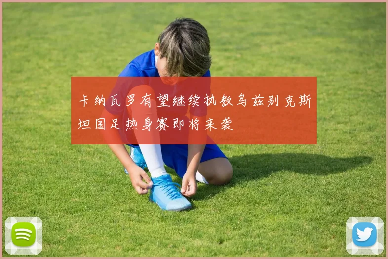 卡纳瓦罗有望继续执教乌兹别克斯坦国足热身赛即将来袭