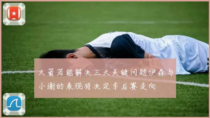 火箭若能解决三大关键问题伊森与小谢的表现将决定季后赛走向
