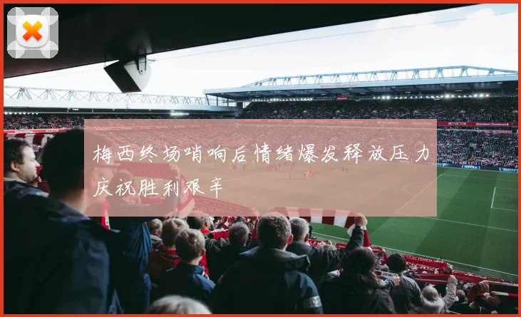 梅西终场哨响后情绪爆发释放压力庆祝胜利艰辛
