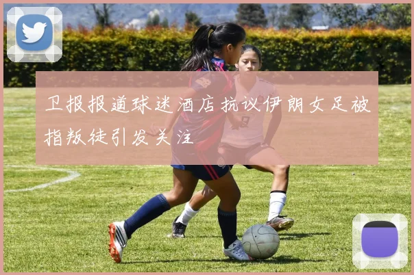 卫报报道球迷酒店抗议伊朗女足被指叛徒引发关注