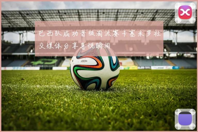 巴西队成功晋级淘汰赛卡塞米罗社交媒体分享喜悦瞬间
