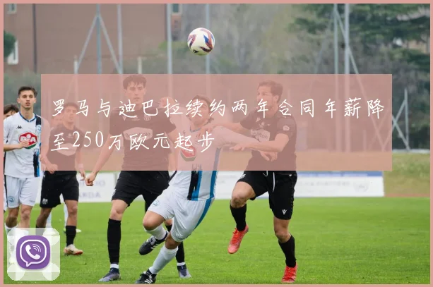 罗马与迪巴拉续约两年合同年薪降至250万欧元起步