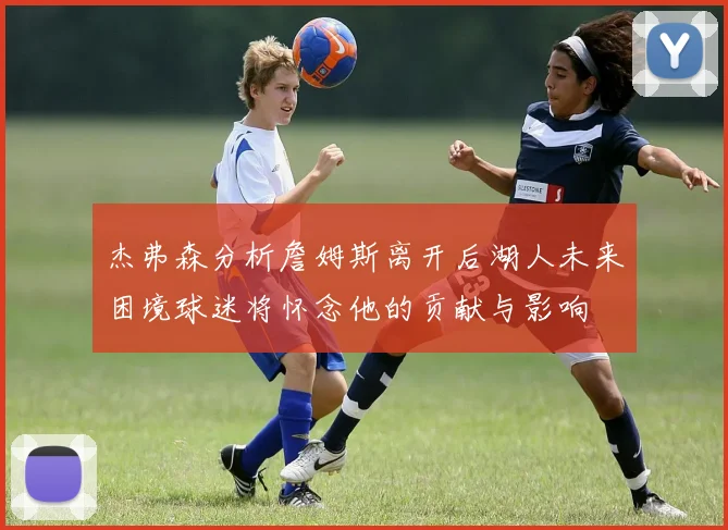 杰弗森分析詹姆斯离开后湖人未来困境球迷将怀念他的贡献与影响