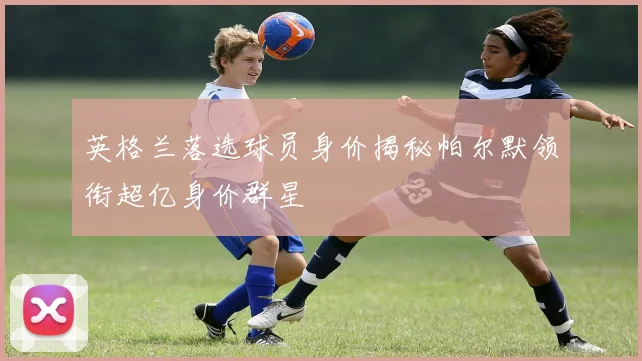 英格兰落选球员身价揭秘帕尔默领衔超亿身价群星