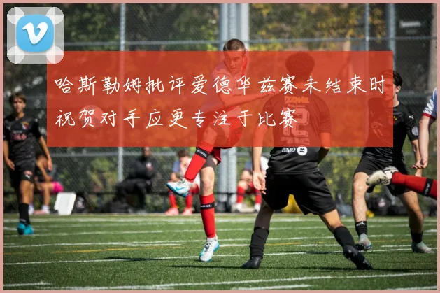 哈斯勒姆批评爱德华兹赛未结束时祝贺对手应更专注于比赛
