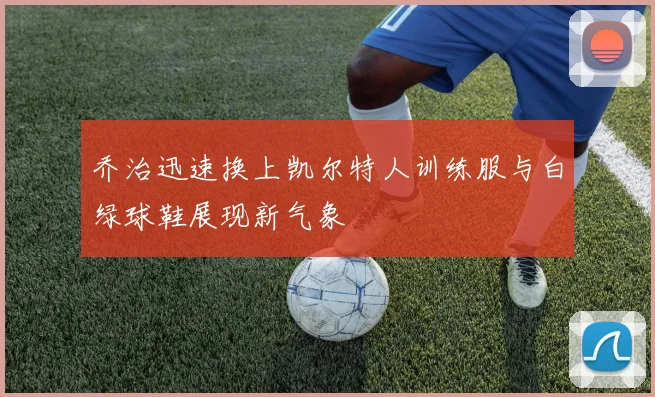 乔治迅速换上凯尔特人训练服与白绿球鞋展现新气象