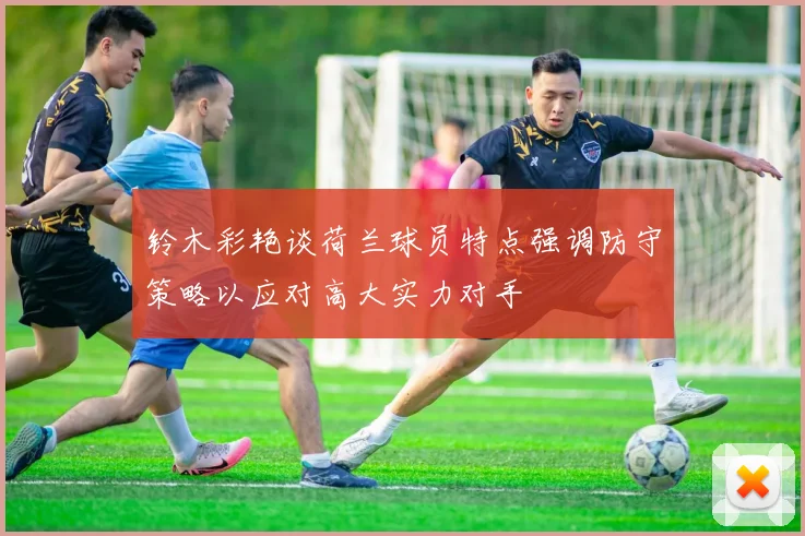 铃木彩艳谈荷兰球员特点强调防守策略以应对高大实力对手