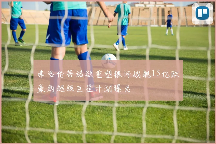 弗洛伦蒂诺欲重塑银河战舰15亿欧豪购超级巨星计划曝光