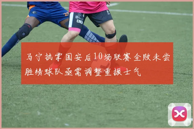 马宁执掌国安后10场联赛全败未尝胜绩球队亟需调整重振士气