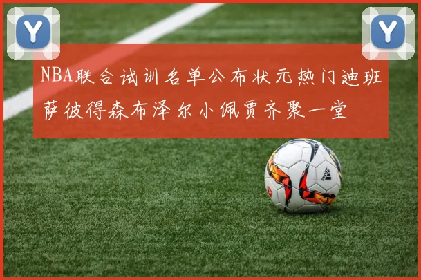 NBA联合试训名单公布状元热门迪班萨彼得森布泽尔小佩贾齐聚一堂